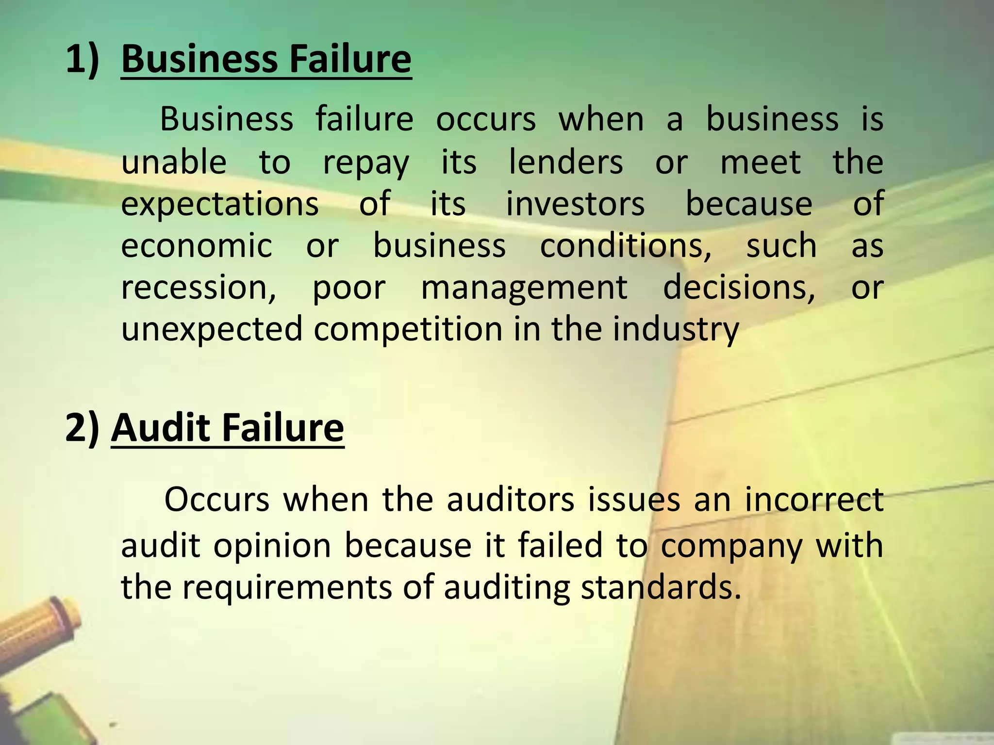 1) Business Failure 
Business failure occurs when a business is 
unable to repay its lenders or meet the 
expectations of its investors because of 
economic or business conditions, such as 
recession, poor management decisions, or 
unexpected competition in the industry 
2) Audit Failure 
Occurs when the auditors issues an incorrect 
audit opinion because it failed to company with 
the requirements of auditing standards. 
 