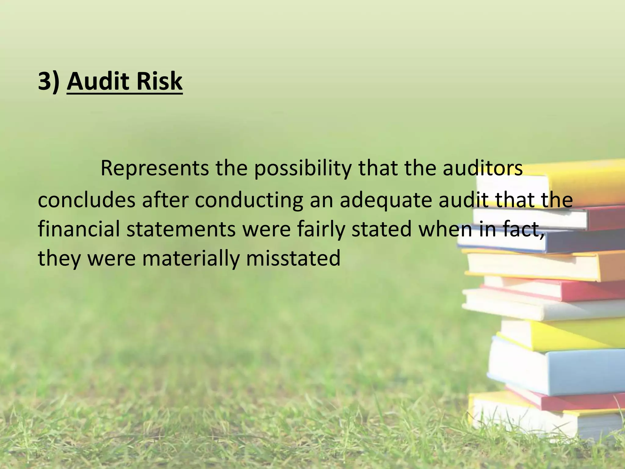 3) Audit Risk 
Represents the possibility that the auditors 
concludes after conducting an adequate audit that the 
financial statements were fairly stated when in fact, 
they were materially misstated 
 