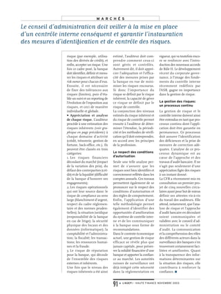 risque (par exemple, utilisa-
tion des dérivés de crédit), et
enfin, accepter un risque. Une
fois ce cadre posé, la banque
doit identifier, définir et mesu-
rer les risques et attribuer un
risk owner pour chacun d’eux.
Ensuite, il est nécessaire
de fixer des tolérances aux
risques (limites), puis d’éta-
blir un suivi et un reporting de
l’évolution de l’exposition aux
risques, et ceci de manière
individuelle et globale.
> Appréciation et analyse
de chaque risque. L’auditeur
procède à une estimation des
risques inhérents (voir gra-
phique en page précédente) à
chaque domaine d’activité
(crédit, trésorerie, gestion de
fortune, back-office, etc.). Ils
peuvent être classés en trois
catégories:
1. Les risques financiers
découlant du marché (impact
de la variation des prix), du
défaut des contreparties (cré-
dit) et de la liquidité (difficulté
de la banque d’honorer ses
engagements);
2.Les risques opérationnels
qui ont leur source dans: le
risque de compliance au sens
large (blanchiment d’argent,
respect du cadre réglemen-
taire et des normes pruden-
tielles); la situation juridique
(responsabilité de la banque
en cas de litige); la sécurité
physique des locaux et des
données (informatique); la
comptabilité et l’administra-
tion; la fiscalité; les transac-
tions; les ressources humai-
nes et la fraude.
3. Le risque de réputation
pour la banque, qui découle
de l’ensemble des risques
externes et inhérents.
Une fois que le niveau des
risques inhérents a été ainsi
estimé, l’auditeur doit com-
prendre comment ceux-ci
sont gérés et contrôlés.
Autrement dit, il doit appré-
cier l’adéquation et l’effica-
cité des mesures prises par
la banque en vue de mini-
miser les risques encourus.
Si donc l’importance du
risque se définit par le risque
inhérent, la capacité de gérer
ce risque se définit par le
risque de contrôle.
La conjonction des niveaux
estimés du risque inhérent et
du risque de contrôle permet
ensuite à l’auditeur de déter-
miner l’étendue, la périodi-
cité et les méthodes de vérifi-
cation qu’il doit entreprendre,
en accord avec les principes
de la profession.
Le respect des conditions
d’autorisation
Seule une telle analyse per-
met de s’assurer que les
risques sont bien identifiés et
correctement reflétés dans les
comptes annuels. Ces travaux
permettent également de se
prononcer sur le respect des
conditions d’autorisation et
des règles de comportement.
Enfin, l’application d’une
telle méthodologie permet
également d’identifier des
opportunités d’amélioration
du système de contrôle inter-
ne et de les communiquer
à la banque sous forme de
recommandations.
Dans le contexte économique
actuel, une gestion de risque
efficace se révèle plus que
jamais capitale, pour préser-
ver la solidité financière d’une
banque et apporter la confian-
ce au marché. Les autorités
suisses de surveillance ont
déjà intégré cette nécessité
dans la réglementation en
vigueur, qui va toutefois enco-
re se renforcer avec l’intro-
duction des nouveaux accords
de Bâle II. Le développement
récent du corporate gover-
nance, à l’image des fonde-
ments du contrôle interne
récemment redéfinis par
l’ASB, gagne en importance
dans la gestion de risque.
La gestion des risques:
un processus continu
La gestion de risque et le
contrôle interne doivent ainsi
être entendus en tant que pro-
cessus continu dont l’appli-
cation doit être garantie en
permanence. Ce processus
doit assurer l’identification
des déficiences et la prise de
mesures de correction adé-
quates. L’analyse de ce pro-
cessus dynamique est au
cœur de l’approche et des
travaux d’audit bancaire. Il ne
s’agit pas seulement d’une
appréciation figée des risques
à un instant donné.
La CFB a récemment mis en
consultation un premier pro-
jet de cinq nouvelles circu-
laires ayant pour but de mieux
définir ses attentes vis-à-vis
du travail des auditeurs. Elle
attend, notamment, que l’ana-
lyse de risque et l’approche
d’audit bancaire en découlant
soient communiquées et
validées avec le conseil d’ad-
ministration ou le comité
d’audit. La communication
et la compréhension des rôles
des différents acteurs dans la
surveillance des banques s’en
trouveront certainement faci-
litées et améliorées. Quant
à la transparence des infor-
mations déterminantes sur
la situation des risques, elle
contribuera à renforcer la
confiance. ■
Le conseil d’administration doit veiller à la mise en place
d’un contrôle interne conséquent et garantir l’instauration
des mesures d’identification et de contrôle des risques.
M A R C H É S
91 ● L’AGEFI – HAUTE FINANCE NOVEMBRE 2003
 