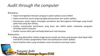 Audit through the computer
Kelebihan:
• Dapat meningkatkan kekuatan pengujian system aplikasi secara efektif.
• Dapat memeriksa secara langsung logika pemprosesan dan system aplikasi.
• Kemampuan system dapat menangani perubahan dan kemungkinan kehilangan yang terjadi
pada masa yang akan datang.
• Auditor memperoleh kemampuan yang besar dan efektif dalam melakukan pengujian
terhadap system computer.
• Auditor merasa lebih yakin terhadap kebenaran hasil kerjanya.
Kelemahan:
• Biaya yang dibutuhkan relative tinggi karena jumlah jam kerja yang banyak untuk dapat lebih
memahami struktur pengendalian intern dari pelaksanaan sistem aplikasi.
• Butuh keahlian teknis yang mendalam untuk memahami cara kerja sistem.
 