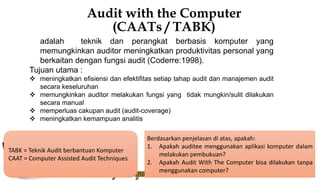 Audit with the Computer
(CAATs / TABK)
adalah teknik dan perangkat berbasis komputer yang
memungkinkan auditor meningkatkan produktivitas personal yang
berkaitan dengan fungsi audit (Coderre:1998).
Tujuan utama :
 meningkatkan efisiensi dan efektifitas setiap tahap audit dan manajemen audit
secara keseluruhan
 memungkinkan auditor melakukan fungsi yang tidak mungkin/sulit dilakukan
secara manual
 memperluas cakupan audit (audit-coverage)
 meningkatkan kemampuan analitis
Berdasarkan penjelasan di atas, apakah:
1. Apakah auditee menggunakan aplikasi komputer dalam
melakukan pembukuan?
2. Apakah Audit With The Computer bisa dilakukan tanpa
menggunakan computer?
TABK = Teknik Audit berbantuan Komputer
CAAT = Computer Assisted Audit Techniques
 