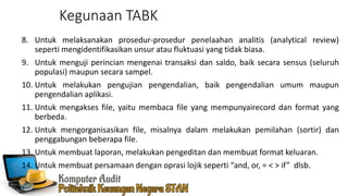Kegunaan TABK
8. Untuk melaksanakan prosedur-prosedur penelaahan analitis (analytical review)
seperti mengidentifikasikan unsur atau fluktuasi yang tidak biasa.
9. Untuk menguji perincian mengenai transaksi dan saldo, baik secara sensus (seluruh
populasi) maupun secara sampel.
10. Untuk melakukan pengujian pengendalian, baik pengendalian umum maupun
pengendalian aplikasi.
11. Untuk mengakses file, yaitu membaca file yang mempunyairecord dan format yang
berbeda.
12. Untuk mengorganisasikan file, misalnya dalam melakukan pemilahan (sortir) dan
penggabungan beberapa file.
13. Untuk membuat laporan, melakukan pengeditan dan membuat format keluaran.
14. Untuk membuat persamaan dengan oprasi lojik seperti “and, or, = < > if” dlsb.
 
