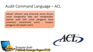 Audit Command Language – ACL
Sebuah software yang dirancang secara khusus
untuk menganalisa data dan menghasilkan
laporan audit baik untuk pengguna biasa
(common/ nontechnical users) maupun
pengguna ahli (expert users)
 