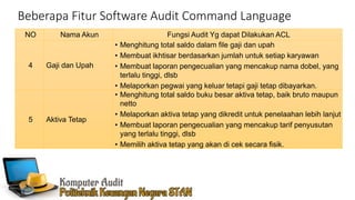 Beberapa Fitur Software Audit Command Language
NO Nama Akun Fungsi Audit Yg dapat Dilakukan ACL
4 Gaji dan Upah
• Menghitung total saldo dalam file gaji dan upah
• Membuat ikhtisar berdasarkan jumlah untuk setiap karyawan
• Membuat laporan pengecualian yang mencakup nama dobel, yang
terlalu tinggi, dlsb
• Melaporkan pegwai yang keluar tetapi gaji tetap dibayarkan.
5 Aktiva Tetap
• Menghitung total saldo buku besar aktiva tetap, baik bruto maupun
netto
• Melaporkan aktiva tetap yang dikredit untuk penelaahan lebih lanjut
• Membuat laporan pengecualian yang mencakup tarif penyusutan
yang terlalu tinggi, dlsb
• Memilih aktiva tetap yang akan di cek secara fisik.
 