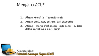 Mengapa ACL?
1. Alasan kepraktisan semata-mata
2. Alasan efektifitas, efisiensi dan ekonomis
3. Alasan mempertahankan indepensi auditor
dalam melakukan suatu audit.
 