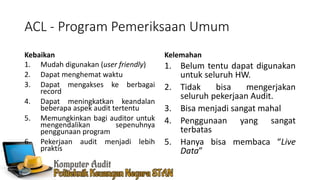 ACL - Program Pemeriksaan Umum
Kebaikan
1. Mudah digunakan (user friendly)
2. Dapat menghemat waktu
3. Dapat mengakses ke berbagai
record
4. Dapat meningkatkan keandalan
beberapa aspek audit tertentu
5. Memungkinkan bagi auditor untuk
mengendalikan sepenuhnya
penggunaan program
6. Pekerjaan audit menjadi lebih
praktis
Kelemahan
1. Belum tentu dapat digunakan
untuk seluruh HW.
2. Tidak bisa mengerjakan
seluruh pekerjaan Audit.
3. Bisa menjadi sangat mahal
4. Penggunaan yang sangat
terbatas
5. Hanya bisa membaca “Live
Data”
 