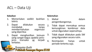 ACL – Data Uji
Kebaikan
1. Memerlukan sedikit keahlian
teknis
2. Dapat dilakukan secara
mendadak tanpa
memberitahukan organisasi
yang diperiksa
3. Dapat menghasilkan temuan
yang sangat bagus apabila jenis-
jenis transaksi yg terjadi
terbatas.
Kelemahan
1. Mahal dalam
pengembangannya.
2. Tidak dapat mencakup semua
kemungkinan kombinasi data
untuk digunakan sepenuhnya.
3. Tidak dapat dilakukan pada SW
yang digunakan secara rutin.
4. Kesimpulan hanya untuk
periode tertentu saja.
 