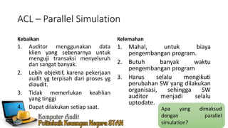 ACL – Parallel Simulation
Kebaikan
1. Auditor menggunakan data
klien yang sebenarnya untuk
menguji transaksi menyeluruh
dan sangat banyak.
2. Lebih objektif, karena pekerjaan
audit yg terpisah dari proses yg
diaudit.
3. Tidak memerlukan keahlian
yang tinggi
4. Dapat dilakukan setiap saat.
Kelemahan
1. Mahal, untuk biaya
pengembangan program.
2. Butuh banyak waktu
pengembangan program
3. Harus selalu mengikuti
perubahan SW yang dilakukan
organisasi, sehingga SW
auditor menjadi selalu
uptodate.
Apa yang dimaksud
dengan parallel
simulation?
 