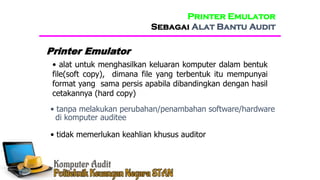 • alat untuk menghasilkan keluaran komputer dalam bentuk
file(soft copy), dimana file yang terbentuk itu mempunyai
format yang sama persis apabila dibandingkan dengan hasil
cetakannya (hard copy)
Printer Emulator
• tanpa melakukan perubahan/penambahan software/hardware
di komputer auditee
• tidak memerlukan keahlian khusus auditor
Printer Emulator
Sebagai Alat Bantu Audit
 