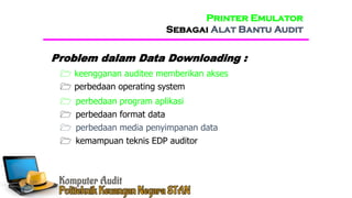  perbedaan operating system
 perbedaan program aplikasi
Problem dalam Data Downloading :
 perbedaan format data
 perbedaan media penyimpanan data
 kemampuan teknis EDP auditor
Printer Emulator
Sebagai Alat Bantu Audit
 keengganan auditee memberikan akses
 