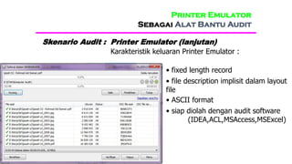 Printer Emulator
Sebagai Alat Bantu Audit
Skenario Audit : Printer Emulator (lanjutan)
Karakteristik keluaran Printer Emulator :
• fixed length record
• file description implisit dalam layout
file
• ASCII format
• siap diolah dengan audit software
(IDEA,ACL,MSAccess,MSExcel)
 
