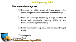 Auditing using IDEA
The main advantage are :
Increased or wider scope of investigations (i.e.
conductingtests whichcannot be done manually);
Increased coverage (checking a large number of
items and potentially covering 100% of the
transactions for a yearor more);
Better information (e.g. extra analysis or profiling of
data);
Savingtime.
 