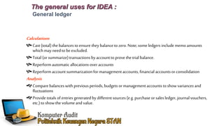 The general uses for IDEA :
General ledger
Calculations
Cast (total) the balances to ensure they balance to zero.Note; someledgers include memo amounts
which may need to beexcluded.
Total (orsummarize) transactions by account to provethe trial balance.
Reperform automatic allocations over accounts
Reperform account summarization for managementaccounts, financial accounts or consolidation
Analysis
Compare balances with previous periods, budgets ormanagement accounts to show variances and
fluctuations
Provide totals of entries generated by different sources (e.g.purchase or sales ledger, journal vouchers,
etc.) to showthe volume and value.
 