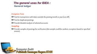 The general uses for IDEA :
General ledger
ExceptionTests
Test for transactions with dates outside the posting month or year (cut-off).
Test for duplicate postings.
Providedetailed analysis ofselected accounts.
Sampling
Provide samples of postings for verification (the sample could be random, exception-based orspecified
entries).
 