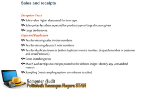 Sales and receipts
ExceptionTests
Sales valuehigherthan usual for item type.
Sales prices less than expected for product type or large discount given
Large credit notes.
GapsandDuplicates
Test for missing sales invoice numbers.
Test for missing despatch note numbers.
Test for duplicate invoices (eitherduplicate invoice number, despatch numberorcustomer
and detail/amount).
Cross-matching tests
Match cash receipts to receipts posted to the debtors ledger. Identify any unmatched
records.
Sampling (most sampling options arerelevantto sales)
 