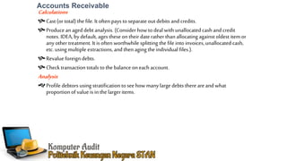 Accounts Receivable
Calculations
Cast (ortotal) the file. It often pays to separate outdebits and credits.
Producean aged debt analysis. (Consider how to deal with unallocated cash and credit
notes. IDEA, by default, ages these on their date ratherthan allocating against oldest item or
any other treatment. It is often worthwhile splitting the file into invoices, unallocated cash,
etc. using multiple extractions, and then aging the individual files.).
Revalue foreign debts.
Check transaction totals to the balance oneach account.
Analysis
Profile debtors using stratification to seehow many large debts there are and what
proportion of value is in the largeritems.
 
