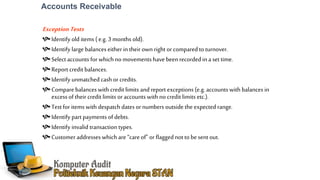 Accounts Receivable
ExceptionTests
Identify old items ( e.g.3 months old).
Identify large balances either in their own right or compared to turnover.
Select accounts for which no movements have beenrecordedin a settime.
Report credit balances.
Identify unmatched cash or credits.
Compare balances with credit limits and report exceptions (e.g.accounts with balances in
excess of their credit limits oraccounts with no credit limits etc.).
Test for items with despatch dates or numbers outside the expected range.
Identify part payments of debts.
Identify invalid transaction types.
Customer addresses which are “careof” orflagged not to be sent out.
 