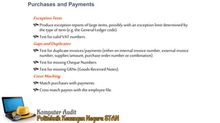 Purchases and Payments
ExceptionTests
Produceexception reports of large items, possibly with an exception limit determined by
the type of item (e.g.the General Ledgercode).
Test for valid VAT numbers.
GapsandDuplicates
Test for duplicate invoices/payments (eitheron internal invoice number, external invoice
number, supplier/amount, purchase ordernumberorcombination).
Test for missing Cheque Numbers
Test for missing GRNs (Goods Received Notes).
CrossMaching
Match purchases with payments.
Cross match payees with the employee file.
 