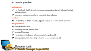 Accounts payable
Calculations
120 Cast (total) the file. It is often best to separate debit and credit balances (use field
statistics option).
Summarizeinvoices by supplier to proveindividual balances.
Analysis
Select andreport details of various types of account andcomparewith turnover.
ExceptionTests
Identify debit balances.
Identifying unusual standing data.
Identify old invoices.
Test for items with dates or references out of range(cut-off).
Identify and total liabilities for goods receivedand not yet invoiced.
 