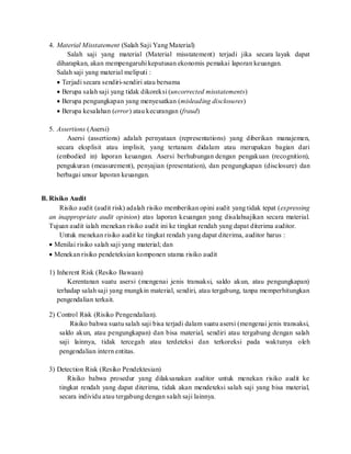 4. Material Misstatement (Salah Saji Yang Material)
Salah saji yang material (Material misstatement) terjadi jika secara layak dapat
diharapkan, akan mempengaruhi keputusan ekonomis pemakai laporan keuangan.
Salah saji yang material meliputi :
 Terjadi secara sendiri-sendiri atau bersama
 Berupa salah saji yang tidak dikoreksi (uncorrected misstatements)
 Berupa pengungkapan yang menyesatkan (misleading disclosures)
 Berupa kesalahan (error) atau kecurangan (fraud)
5. Assertions (Asersi)
Asersi (assertions) adalah pernyataan (representations) yang diberikan manajemen,
secara eksplisit atau implisit, yang tertanam didalam atau merupakan bagian dari
(embodied in) laporan keuangan. Asersi berhubungan dengan pengakuan (recognition),
pengukuran (measurement), penyajian (presentation), dan pengungkapan (disclosure) dan
berbagai unsur laporan keuangan.
B. Risiko Audit
Risiko audit (audit risk) adalah risiko memberikan opini audit yang tidak tepat (expressing
an inappropriate audit opinion) atas laporan keuangan yang disalahsajikan secara material.
Tujuan audit ialah menekan risiko audit ini ke tingkat rendah yang dapat diterima auditor.
Untuk menekan risiko audit ke tingkat rendah yang dapat diterima, auditor harus :
 Menilai risiko salah saji yang material; dan
 Menekan risiko pendeteksian komponen utama risiko audit
1) Inherent Risk (Resiko Bawaan)
Kerentanan suatu asersi (mengenai jenis transaksi, saldo akun, atau pengungkapan)
terhadap salah saji yang mungkin material, sendiri, atau tergabung, tanpa memperhitungkan
pengendalian terkait.
2) Control Risk (Risiko Pengendalian).
Risiko bahwa suatu salah saji bisa terjadi dalam suatu asersi (mengenai jenis transaksi,
saldo akun, atau pengungkapan) dan bisa material, sendiri atau tergabung dengan salah
saji lainnya, tidak tercegah atau terdeteksi dan terkoreksi pada waktunya oleh
pengendalian intern entitas.
3) Detection Risk (Resiko Pendektesian)
Risiko bahwa prosedur yang dilaksanakan auditor untuk menekan risiko audit ke
tingkat rendah yang dapat diterima, tidak akan mendeteksi salah saji yang bisa material,
secara individu atau tergabung dengan salah saji lainnya.
 