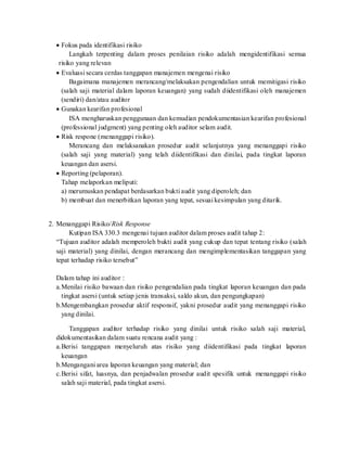  Fokus pada identifikasi risiko
Langkah terpenting dalam proses penilaian risiko adalah mengidentifikasi semua
risiko yang relevan
 Evaluasi secara cerdas tanggapan manajemen mengenai risiko
Bagaimana manajemen merancang/melaksakan pengendalian untuk memitigasi risiko
(salah saji material dalam laporan keuangan) yang sudah diidentifikasi oleh manajemen
(sendiri) dan/atau auditor
 Gunakan kearifan profesional
ISA mengharuskan penggunaan dan kemudian pendokumentasian kearifan profesional
(professional judgment) yang penting oleh auditor selam audit.
 Risk respone (menanggapi risiko).
Merancang dan melaksanakan prosedur audit selanjutnya yang menanggapi risiko
(salah saji yang material) yang telah diidentifikasi dan dinilai, pada tingkat laporan
keuangan dan asersi.
 Reporting (pelaporan).
Tahap melaporkan meliputi:
a) merumuskan pendapat berdasarkan bukti audit yang diperoleh; dan
b) membuat dan menerbitkan laporan yang tepat, sesuai kesimpulan yang ditarik.
2. Menanggapi Risiko/Risk Response
Kutipan ISA 330.3 mengenai tujuan auditor dalam proses audit tahap 2:
“Tujuan auditor adalah memperoleh bukti audit yang cukup dan tepat tentang risiko (salah
saji material) yang dinilai, dengan merancang dan mengimplementasikan tanggapan yang
tepat terhadap risiko tersebut”
Dalam tahap ini auditor :
a.Menilai risiko bawaan dan risiko pengendalian pada tingkat laporan keuangan dan pada
tingkat asersi (untuk setiap jenis transaksi, saldo akun, dan pengungkapan)
b.Mengembangkan prosedur aktif responsif, yakni prosedur audit yang menanggapi risiko
yang dinilai.
Tanggapan auditor terhadap risiko yang dinilai untuk risiko salah saji material,
didokumentasikan dalam suatu rencana audit yang :
a.Berisi tanggapan menyeluruh atas risiko yang diidentifikasi pada tingkat laporan
keuangan
b.Mengangani area laporan keuangan yang material; dan
c.Berisi sifat, luasnya, dan penjadwalan prosedur audit spesifik untuk menanggapi risiko
salah saji material, pada tingkat asersi.
 