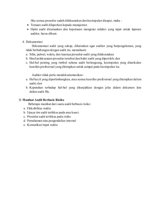 Jika semua prosedur sudah dilaksanakan dan kesimpulan dicapai, maka :
 Temuan audit dilaporkan kepada manajemen
 Opini audit dirumuskan dan keputusan mengenai redaksi yang tepat untuk laporan
auditor, harus dibuat.
4. Dokumentasi
Dokumentasi audit yang cukup, diharuskan agar auditor yang berpengalaman, yang
tidak berhubungan dengan audit ini, memahami:
a. Sifat, jadwal, waktu, dan luasnya prosedur audit yang dilaksanakan
b. Hasil pelaksanaan prosedur tersebut dan bukti audit yang diperoleh; dan
c. Hal-hal penting yang timbul selama audit berlangsung, kesimpulan yang ditarik;dan
kearifan profesional yang diterapkan untuk sampai pada kesimpulan itu.
Auditor tidak perlu mendokumentasikan :
a. Hal kecil yang dipertimbangkan, atau semua kearifan profesional yang diterapkan dalam
audit; dan
b. Kepatuhan terhadap hal-hal yang ditunjukkan dengan jelas dalam dokumen lain
dalam audit file.
D. Manfaat Audit Berbasis Risiko
Beberapa manfaat dari suatu audit berbasis risiko:
a. Fleksibilitas waktu
b. Upaya tim audit terfokus pada area kunci
c. Prosedur audit terfokus pada risiko
d. Pemahaman atas pengendalian internal
e. Komunikasi tepat waktu
 