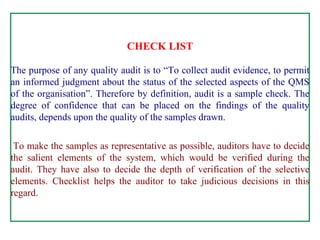 CHECK LIST     The purpose of any quality audit is to “To collect audit evidence, to permit an informed judgment about the status of the selected aspects of the QMS of the organisation”. Therefore by definition, audit is a sample check. The degree of confidence that can be placed on the findings of the quality audits, depends upon the quality of the samples drawn.     To make the samples as representative as possible, auditors have to decide the salient elements of the system, which would be verified during the audit. They have also to decide the depth of verification of the selective elements. Checklist helps the auditor to take judicious decisions in this regard.     