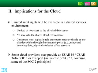 II. Implications for the Cloud 
 Limited audit rights will be available in a shared services 
environment: 
 Limited or no access to the physical data center 
 No access to the shared cloud environment 
 Customers must typically rely on reports made available by the 
cloud provider through the customer portal (e.g., usage and 
invoicing data, physical attributes of the servers) 
 Some cloud providers may provide an SSAE 16 / CSAE 
3416 SOC 1 or 2 Report (in the case of SOC 2, covering 
some of the SOC 2 principles) 
 