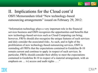 II. Implications for the Cloud cont’d 
OSFI Memorandum titled “New technology-based 
outsourcing arrangements” issued on February 29, 2012: 
“Information technology plays a very important role in the financial 
services business and OSFI recognizes the opportunities and benefits that 
new technology-based services such as Cloud Computing can bring; 
however, FRFIs should also recognize the unique features of such services 
and duly consider the associated risks. As such, and in light of the 
proliferation of new technology-based outsourcing services, OSFI is 
reminding all FRFIs that the expectations contained in Guideline B-10 
remain current and continue to apply in respect of such services. In 
particular, FRFIs should consider their ability to meet the expectations 
contained in Guideline B-10 in respect of a material arrangement, with an 
emphasis on … iv) access and audit rights … .” 
 