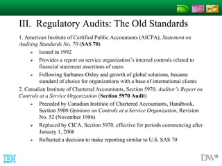 III. Regulatory Audits: The Old Standards 
1. American Institute of Certified Public Accountants (AICPA), Statement on 
Auditing Standards No. 70 (SAS 70) 
 Issued in 1992 
 Provides a report on service organization’s internal controls related to 
financial statement assertions of users 
 Following Sarbanes-Oxley and growth of global solutions, became 
standard of choice for organizations with a base of international clients 
2. Canadian Institute of Chartered Accountants, Section 5970, Auditor’s Report on 
Controls at a Service Organization (Section 5970 Audit) 
 Preceded by Canadian Institute of Chartered Accountants, Handbook, 
Section 5900 Opinions on Controls at a Service Organization, Revision 
No. 52 (November 1986) 
 Replaced by CICA, Section 5970, effective for periods commencing after 
January 1, 2006 
 Reflected a decision to make reporting similar to U.S. SAS 70 
 