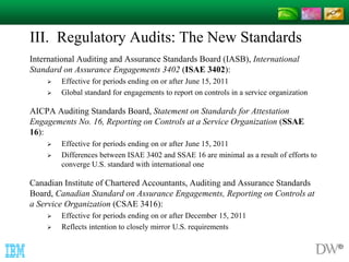 III. Regulatory Audits: The New Standards 
International Auditing and Assurance Standards Board (IASB), International 
Standard on Assurance Engagements 3402 (ISAE 3402): 
 Effective for periods ending on or after June 15, 2011 
 Global standard for engagements to report on controls in a service organization 
AICPA Auditing Standards Board, Statement on Standards for Attestation 
Engagements No. 16, Reporting on Controls at a Service Organization (SSAE 
16): 
 Effective for periods ending on or after June 15, 2011 
 Differences between ISAE 3402 and SSAE 16 are minimal as a result of efforts to 
converge U.S. standard with international one 
Canadian Institute of Chartered Accountants, Auditing and Assurance Standards 
Board, Canadian Standard on Assurance Engagements, Reporting on Controls at 
a Service Organization (CSAE 3416): 
 Effective for periods ending on or after December 15, 2011 
 Reflects intention to closely mirror U.S. requirements 
 