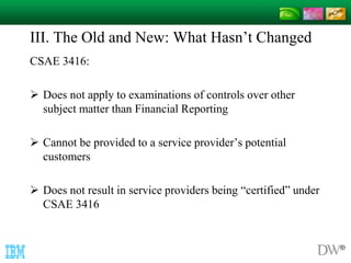 III. The Old and New: What Hasn’t Changed 
CSAE 3416: 
 Does not apply to examinations of controls over other 
subject matter than Financial Reporting 
 Cannot be provided to a service provider’s potential 
customers 
 Does not result in service providers being “certified” under 
CSAE 3416 
 