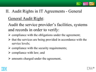 II. Audit Rights in IT Agreements - General 
General Audit Right: 
Audit the service provider’s facilities, systems 
and records in order to verify: 
 compliance with the obligations under the agreement; 
 that the services are being provided in accordance with the 
service levels; 
 compliance with the security requirements; 
 compliance with law; and 
 amounts charged under the agreement. 
 