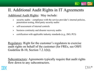 II. Additional Audit Rights in IT Agreements 
Additional Audit Rights: May include: 
 security audits – compliance with the service provider’s internal policies, 
penetration testing, third party security audits 
 self-assessment of internal controls 
 business continuity and disaster recovery audits 
 certification with applicable industry standards (e.g., ISO, PCI) 
Regulators: Right for the customer’s regulators to exercise 
audit rights on behalf of the customer (for FREs, see OSFI 
Guideline B-10, Section 7.2.1(h)). 
Subcontractors: Agreements typically require that audit rights 
flow down to any subcontractors. 
 