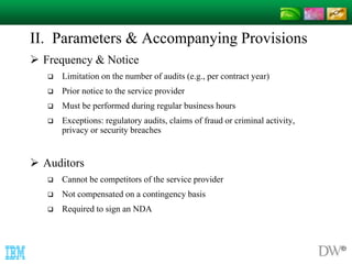 II. Parameters & Accompanying Provisions 
 Frequency & Notice 
 Limitation on the number of audits (e.g., per contract year) 
 Prior notice to the service provider 
 Must be performed during regular business hours 
 Exceptions: regulatory audits, claims of fraud or criminal activity, 
privacy or security breaches 
 Auditors 
 Cannot be competitors of the service provider 
 Not compensated on a contingency basis 
 Required to sign an NDA 
 