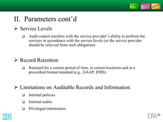 II. Parameters cont’d 
 Service Levels 
 Audit cannot interfere with the service provider’s ability to perform the 
services in accordance with the service levels (or the service provider 
should be relieved from such obligation) 
 Record Retention 
 Retained for a certain period of time, in certain locations and in a 
prescribed format/standard (e.g., GAAP, IFRS) 
 Limitations on Auditable Records and Information 
 Internal policies 
 Internal audits 
 Privileged information 
 
