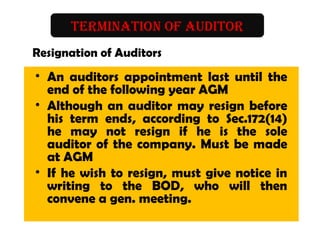 TERMINATION OF AUDITOR
Resignation of Auditors
• An auditors appointment last until the
end of the following year AGM
• Although an auditor may resign before
his term ends, according to Sec.172(14)
he may not resign if he is the sole
auditor of the company. Must be made
at AGM
• If he wish to resign, must give notice in
writing to the BOD, who will then
convene a gen. meeting.
 