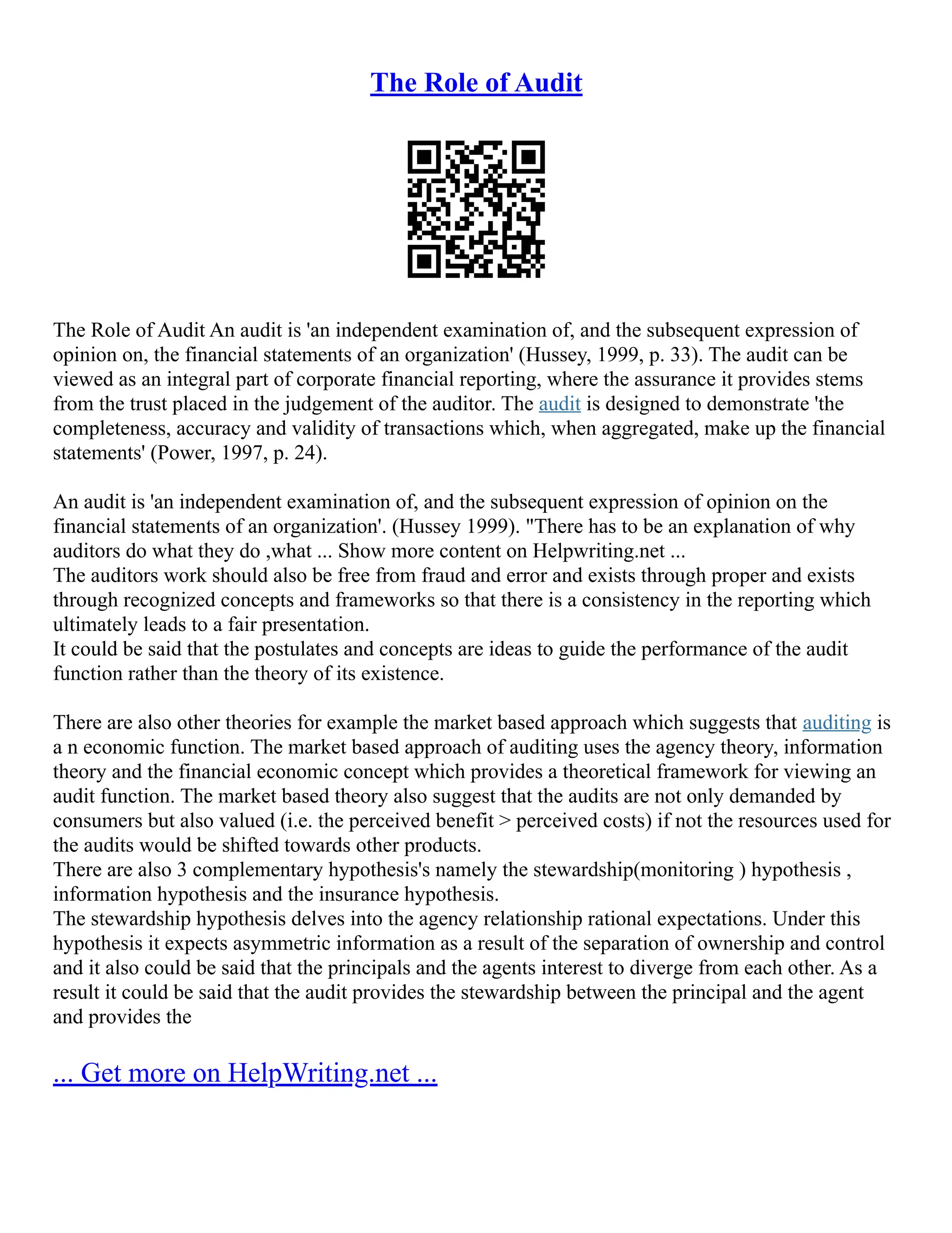 The Role of Audit
The Role of Audit An audit is 'an independent examination of, and the subsequent expression of
opinion on, the financial statements of an organization' (Hussey, 1999, p. 33). The audit can be
viewed as an integral part of corporate financial reporting, where the assurance it provides stems
from the trust placed in the judgement of the auditor. The audit is designed to demonstrate 'the
completeness, accuracy and validity of transactions which, when aggregated, make up the financial
statements' (Power, 1997, p. 24).
An audit is 'an independent examination of, and the subsequent expression of opinion on the
financial statements of an organization'. (Hussey 1999). "There has to be an explanation of why
auditors do what they do ,what ... Show more content on Helpwriting.net ...
The auditors work should also be free from fraud and error and exists through proper and exists
through recognized concepts and frameworks so that there is a consistency in the reporting which
ultimately leads to a fair presentation.
It could be said that the postulates and concepts are ideas to guide the performance of the audit
function rather than the theory of its existence.
There are also other theories for example the market based approach which suggests that auditing is
a n economic function. The market based approach of auditing uses the agency theory, information
theory and the financial economic concept which provides a theoretical framework for viewing an
audit function. The market based theory also suggest that the audits are not only demanded by
consumers but also valued (i.e. the perceived benefit > perceived costs) if not the resources used for
the audits would be shifted towards other products.
There are also 3 complementary hypothesis's namely the stewardship(monitoring ) hypothesis ,
information hypothesis and the insurance hypothesis.
The stewardship hypothesis delves into the agency relationship rational expectations. Under this
hypothesis it expects asymmetric information as a result of the separation of ownership and control
and it also could be said that the principals and the agents interest to diverge from each other. As a
result it could be said that the audit provides the stewardship between the principal and the agent
and provides the
... Get more on HelpWriting.net ...
 