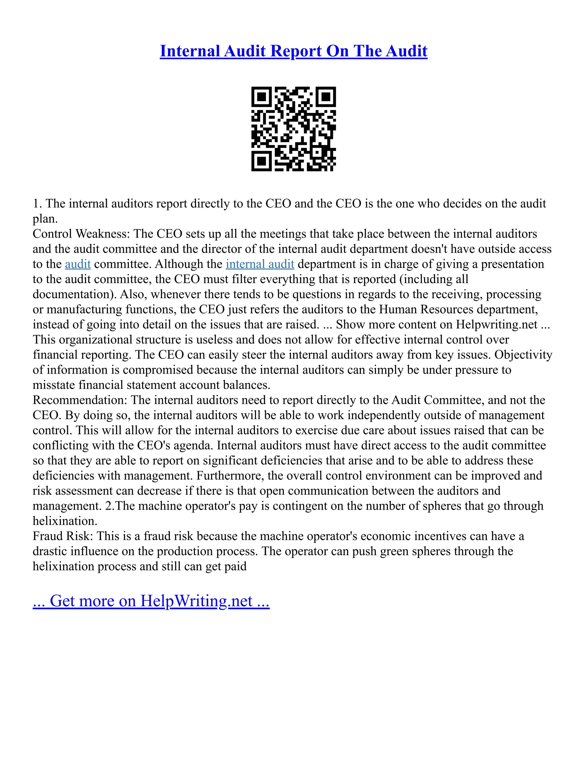 Internal Audit Report On The Audit
1. The internal auditors report directly to the CEO and the CEO is the one who decides on the audit
plan.
Control Weakness: The CEO sets up all the meetings that take place between the internal auditors
and the audit committee and the director of the internal audit department doesn't have outside access
to the audit committee. Although the internal audit department is in charge of giving a presentation
to the audit committee, the CEO must filter everything that is reported (including all
documentation). Also, whenever there tends to be questions in regards to the receiving, processing
or manufacturing functions, the CEO just refers the auditors to the Human Resources department,
instead of going into detail on the issues that are raised. ... Show more content on Helpwriting.net ...
This organizational structure is useless and does not allow for effective internal control over
financial reporting. The CEO can easily steer the internal auditors away from key issues. Objectivity
of information is compromised because the internal auditors can simply be under pressure to
misstate financial statement account balances.
Recommendation: The internal auditors need to report directly to the Audit Committee, and not the
CEO. By doing so, the internal auditors will be able to work independently outside of management
control. This will allow for the internal auditors to exercise due care about issues raised that can be
conflicting with the CEO's agenda. Internal auditors must have direct access to the audit committee
so that they are able to report on significant deficiencies that arise and to be able to address these
deficiencies with management. Furthermore, the overall control environment can be improved and
risk assessment can decrease if there is that open communication between the auditors and
management. 2.The machine operator's pay is contingent on the number of spheres that go through
helixination.
Fraud Risk: This is a fraud risk because the machine operator's economic incentives can have a
drastic influence on the production process. The operator can push green spheres through the
helixination process and still can get paid
... Get more on HelpWriting.net ...
 