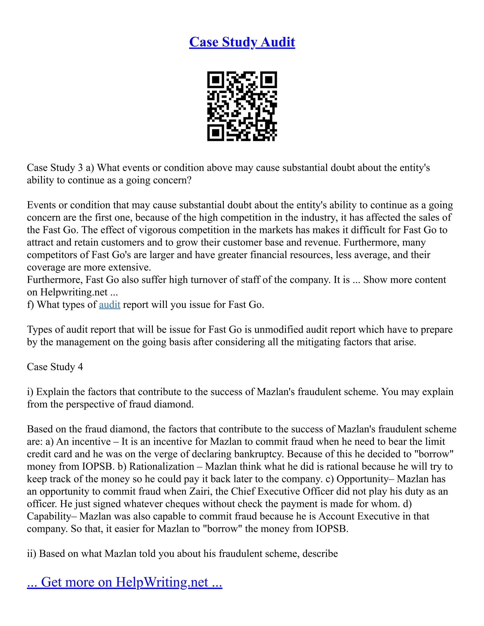 Case Study Audit
Case Study 3 a) What events or condition above may cause substantial doubt about the entity's
ability to continue as a going concern?
Events or condition that may cause substantial doubt about the entity's ability to continue as a going
concern are the first one, because of the high competition in the industry, it has affected the sales of
the Fast Go. The effect of vigorous competition in the markets has makes it difficult for Fast Go to
attract and retain customers and to grow their customer base and revenue. Furthermore, many
competitors of Fast Go's are larger and have greater financial resources, less average, and their
coverage are more extensive.
Furthermore, Fast Go also suffer high turnover of staff of the company. It is ... Show more content
on Helpwriting.net ...
f) What types of audit report will you issue for Fast Go.
Types of audit report that will be issue for Fast Go is unmodified audit report which have to prepare
by the management on the going basis after considering all the mitigating factors that arise.
Case Study 4
i) Explain the factors that contribute to the success of Mazlan's fraudulent scheme. You may explain
from the perspective of fraud diamond.
Based on the fraud diamond, the factors that contribute to the success of Mazlan's fraudulent scheme
are: a) An incentive – It is an incentive for Mazlan to commit fraud when he need to bear the limit
credit card and he was on the verge of declaring bankruptcy. Because of this he decided to "borrow"
money from IOPSB. b) Rationalization – Mazlan think what he did is rational because he will try to
keep track of the money so he could pay it back later to the company. c) Opportunity– Mazlan has
an opportunity to commit fraud when Zairi, the Chief Executive Officer did not play his duty as an
officer. He just signed whatever cheques without check the payment is made for whom. d)
Capability– Mazlan was also capable to commit fraud because he is Account Executive in that
company. So that, it easier for Mazlan to "borrow" the money from IOPSB.
ii) Based on what Mazlan told you about his fraudulent scheme, describe
... Get more on HelpWriting.net ...
 