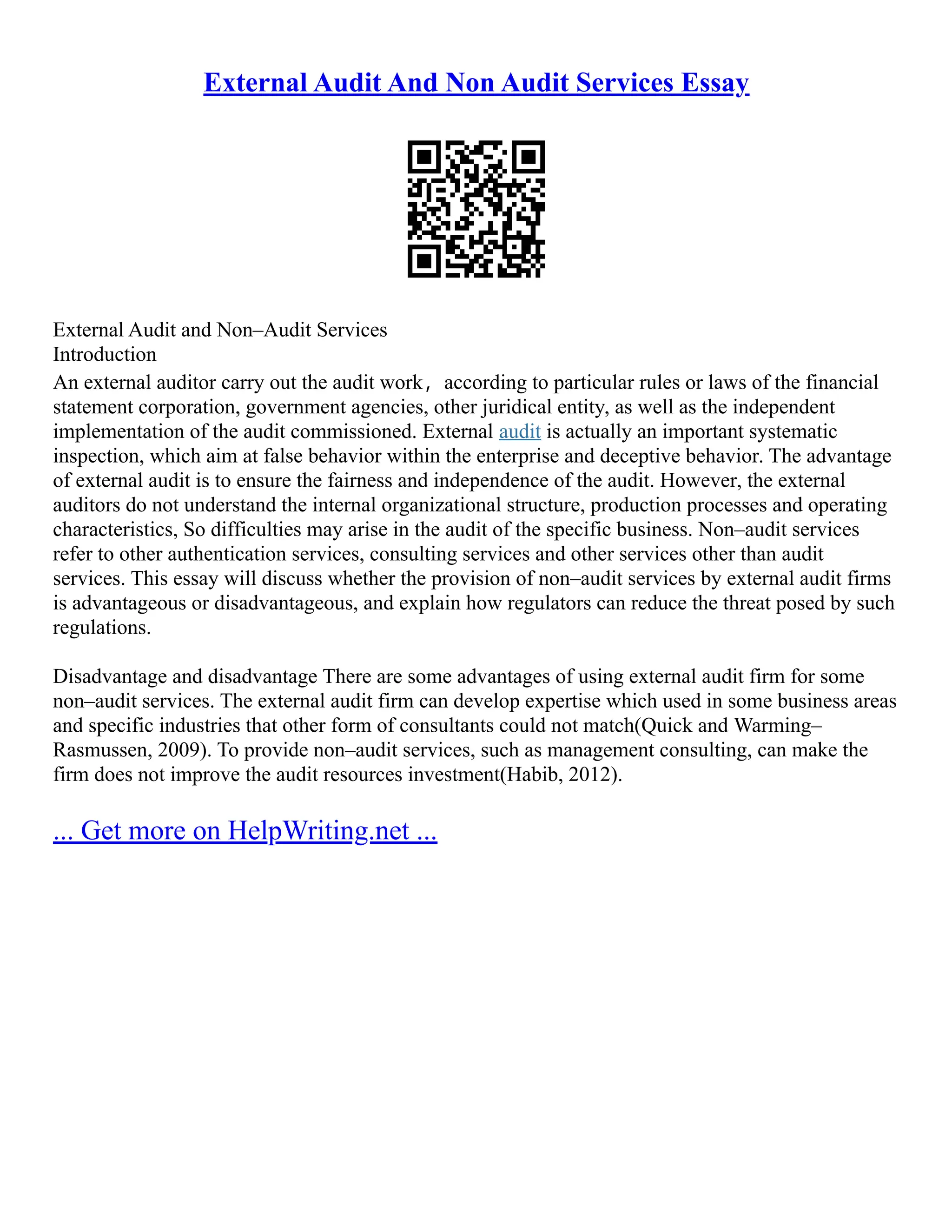 External Audit And Non Audit Services Essay
External Audit and Non–Audit Services
Introduction
An external auditor carry out the audit work，according to particular rules or laws of the financial
statement corporation, government agencies, other juridical entity, as well as the independent
implementation of the audit commissioned. External audit is actually an important systematic
inspection, which aim at false behavior within the enterprise and deceptive behavior. The advantage
of external audit is to ensure the fairness and independence of the audit. However, the external
auditors do not understand the internal organizational structure, production processes and operating
characteristics, So difficulties may arise in the audit of the specific business. Non–audit services
refer to other authentication services, consulting services and other services other than audit
services. This essay will discuss whether the provision of non–audit services by external audit firms
is advantageous or disadvantageous, and explain how regulators can reduce the threat posed by such
regulations.
Disadvantage and disadvantage There are some advantages of using external audit firm for some
non–audit services. The external audit firm can develop expertise which used in some business areas
and specific industries that other form of consultants could not match(Quick and Warming–
Rasmussen, 2009). To provide non–audit services, such as management consulting, can make the
firm does not improve the audit resources investment(Habib, 2012).
... Get more on HelpWriting.net ...
 