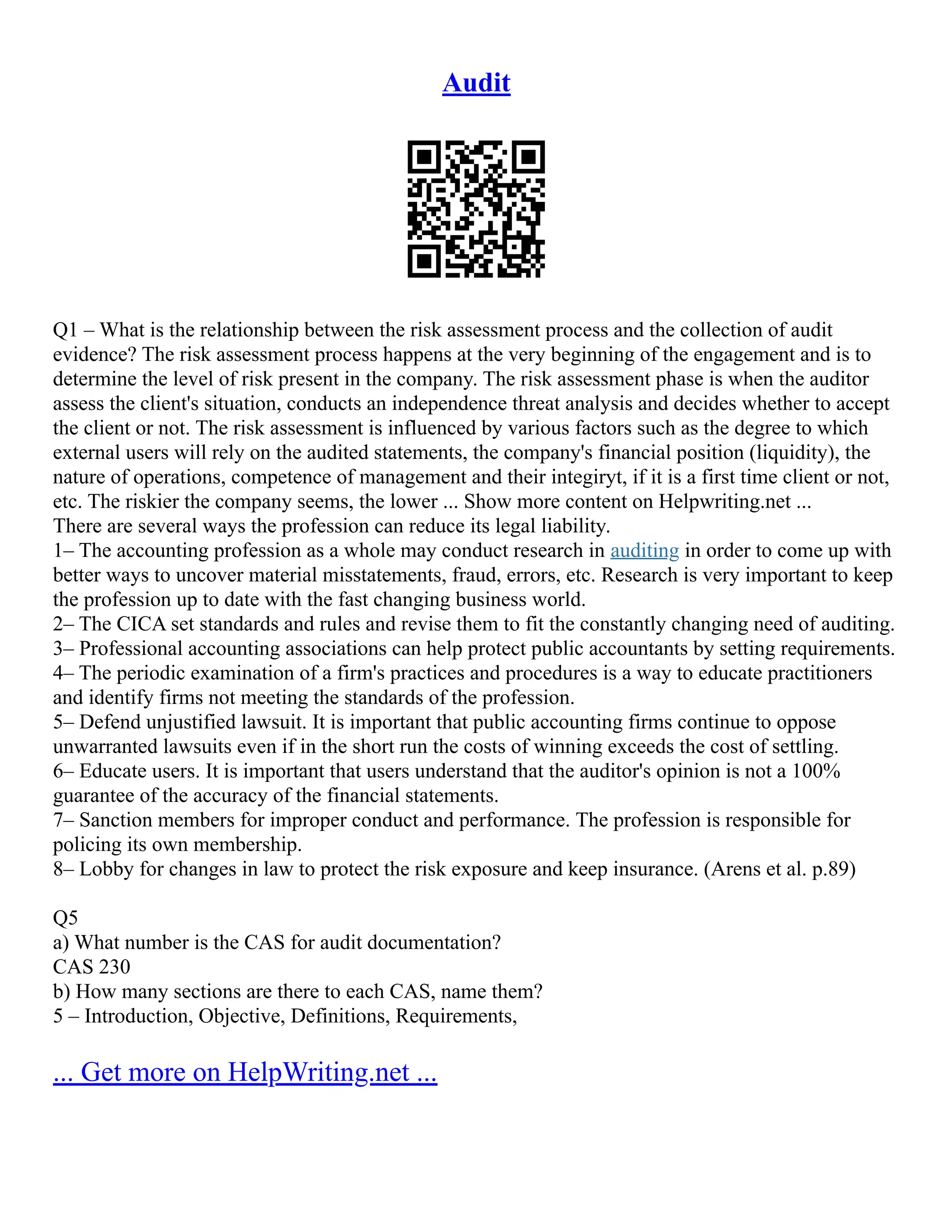 Audit
Q1 – What is the relationship between the risk assessment process and the collection of audit
evidence? The risk assessment process happens at the very beginning of the engagement and is to
determine the level of risk present in the company. The risk assessment phase is when the auditor
assess the client's situation, conducts an independence threat analysis and decides whether to accept
the client or not. The risk assessment is influenced by various factors such as the degree to which
external users will rely on the audited statements, the company's financial position (liquidity), the
nature of operations, competence of management and their integiryt, if it is a first time client or not,
etc. The riskier the company seems, the lower ... Show more content on Helpwriting.net ...
There are several ways the profession can reduce its legal liability.
1– The accounting profession as a whole may conduct research in auditing in order to come up with
better ways to uncover material misstatements, fraud, errors, etc. Research is very important to keep
the profession up to date with the fast changing business world.
2– The CICA set standards and rules and revise them to fit the constantly changing need of auditing.
3– Professional accounting associations can help protect public accountants by setting requirements.
4– The periodic examination of a firm's practices and procedures is a way to educate practitioners
and identify firms not meeting the standards of the profession.
5– Defend unjustified lawsuit. It is important that public accounting firms continue to oppose
unwarranted lawsuits even if in the short run the costs of winning exceeds the cost of settling.
6– Educate users. It is important that users understand that the auditor's opinion is not a 100%
guarantee of the accuracy of the financial statements.
7– Sanction members for improper conduct and performance. The profession is responsible for
policing its own membership.
8– Lobby for changes in law to protect the risk exposure and keep insurance. (Arens et al. p.89)
Q5
a) What number is the CAS for audit documentation?
CAS 230
b) How many sections are there to each CAS, name them?
5 – Introduction, Objective, Definitions, Requirements,
... Get more on HelpWriting.net ...
 