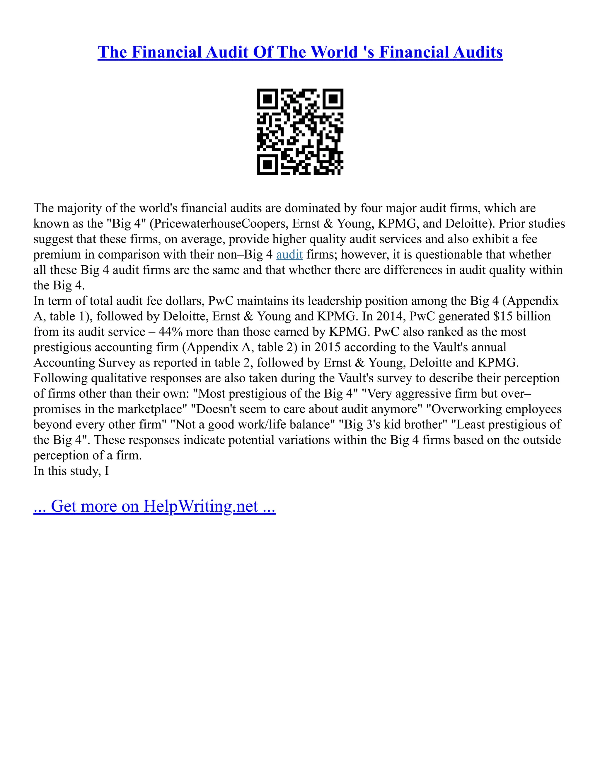 The Financial Audit Of The World 's Financial Audits
The majority of the world's financial audits are dominated by four major audit firms, which are
known as the "Big 4" (PricewaterhouseCoopers, Ernst & Young, KPMG, and Deloitte). Prior studies
suggest that these firms, on average, provide higher quality audit services and also exhibit a fee
premium in comparison with their non–Big 4 audit firms; however, it is questionable that whether
all these Big 4 audit firms are the same and that whether there are differences in audit quality within
the Big 4.
In term of total audit fee dollars, PwC maintains its leadership position among the Big 4 (Appendix
A, table 1), followed by Deloitte, Ernst & Young and KPMG. In 2014, PwC generated $15 billion
from its audit service – 44% more than those earned by KPMG. PwC also ranked as the most
prestigious accounting firm (Appendix A, table 2) in 2015 according to the Vault's annual
Accounting Survey as reported in table 2, followed by Ernst & Young, Deloitte and KPMG.
Following qualitative responses are also taken during the Vault's survey to describe their perception
of firms other than their own: "Most prestigious of the Big 4" "Very aggressive firm but over–
promises in the marketplace" "Doesn't seem to care about audit anymore" "Overworking employees
beyond every other firm" "Not a good work/life balance" "Big 3's kid brother" "Least prestigious of
the Big 4". These responses indicate potential variations within the Big 4 firms based on the outside
perception of a firm.
In this study, I
... Get more on HelpWriting.net ...
 
