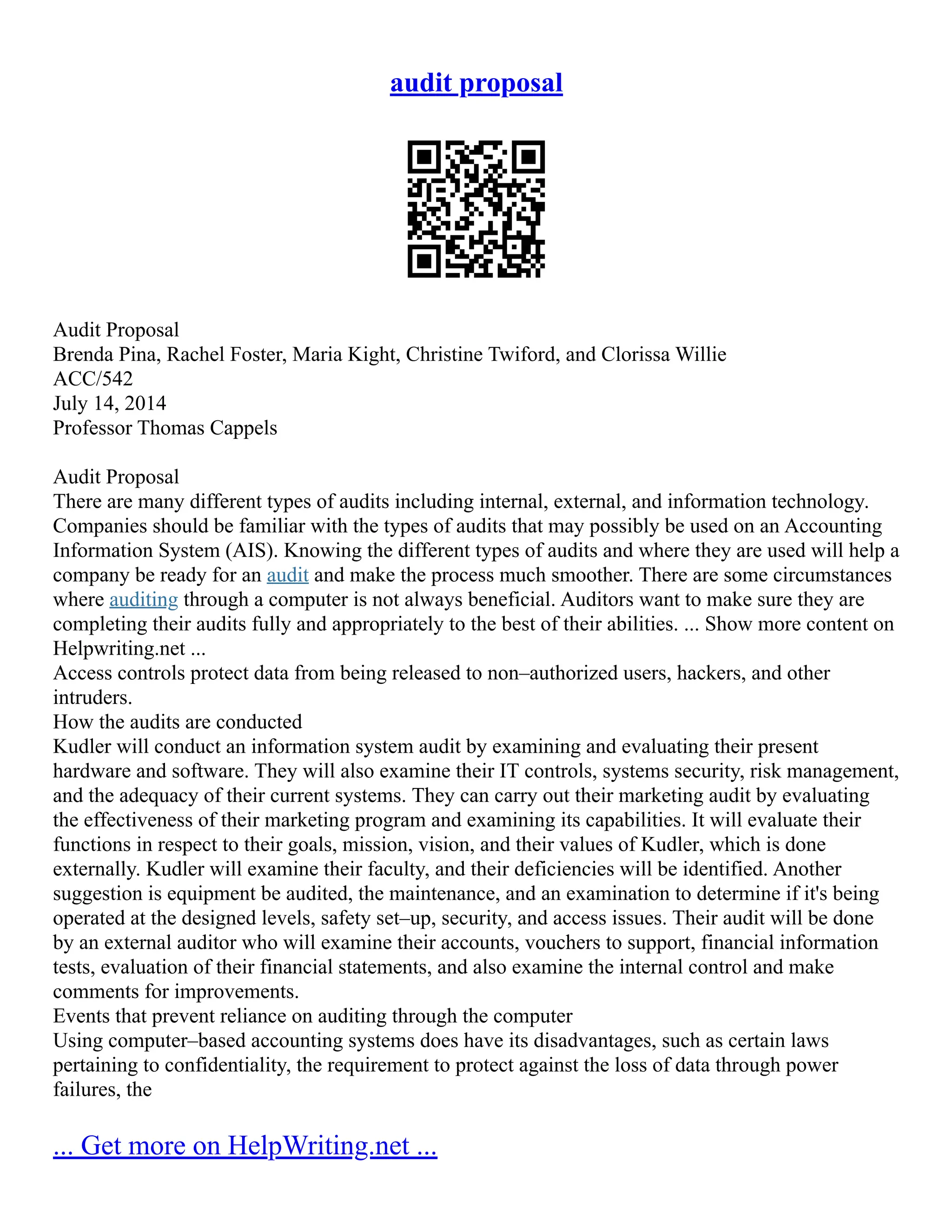 audit proposal
Audit Proposal
Brenda Pina, Rachel Foster, Maria Kight, Christine Twiford, and Clorissa Willie
ACC/542
July 14, 2014
Professor Thomas Cappels
Audit Proposal
There are many different types of audits including internal, external, and information technology.
Companies should be familiar with the types of audits that may possibly be used on an Accounting
Information System (AIS). Knowing the different types of audits and where they are used will help a
company be ready for an audit and make the process much smoother. There are some circumstances
where auditing through a computer is not always beneficial. Auditors want to make sure they are
completing their audits fully and appropriately to the best of their abilities. ... Show more content on
Helpwriting.net ...
Access controls protect data from being released to non–authorized users, hackers, and other
intruders.
How the audits are conducted
Kudler will conduct an information system audit by examining and evaluating their present
hardware and software. They will also examine their IT controls, systems security, risk management,
and the adequacy of their current systems. They can carry out their marketing audit by evaluating
the effectiveness of their marketing program and examining its capabilities. It will evaluate their
functions in respect to their goals, mission, vision, and their values of Kudler, which is done
externally. Kudler will examine their faculty, and their deficiencies will be identified. Another
suggestion is equipment be audited, the maintenance, and an examination to determine if it's being
operated at the designed levels, safety set–up, security, and access issues. Their audit will be done
by an external auditor who will examine their accounts, vouchers to support, financial information
tests, evaluation of their financial statements, and also examine the internal control and make
comments for improvements.
Events that prevent reliance on auditing through the computer
Using computer–based accounting systems does have its disadvantages, such as certain laws
pertaining to confidentiality, the requirement to protect against the loss of data through power
failures, the
... Get more on HelpWriting.net ...
 