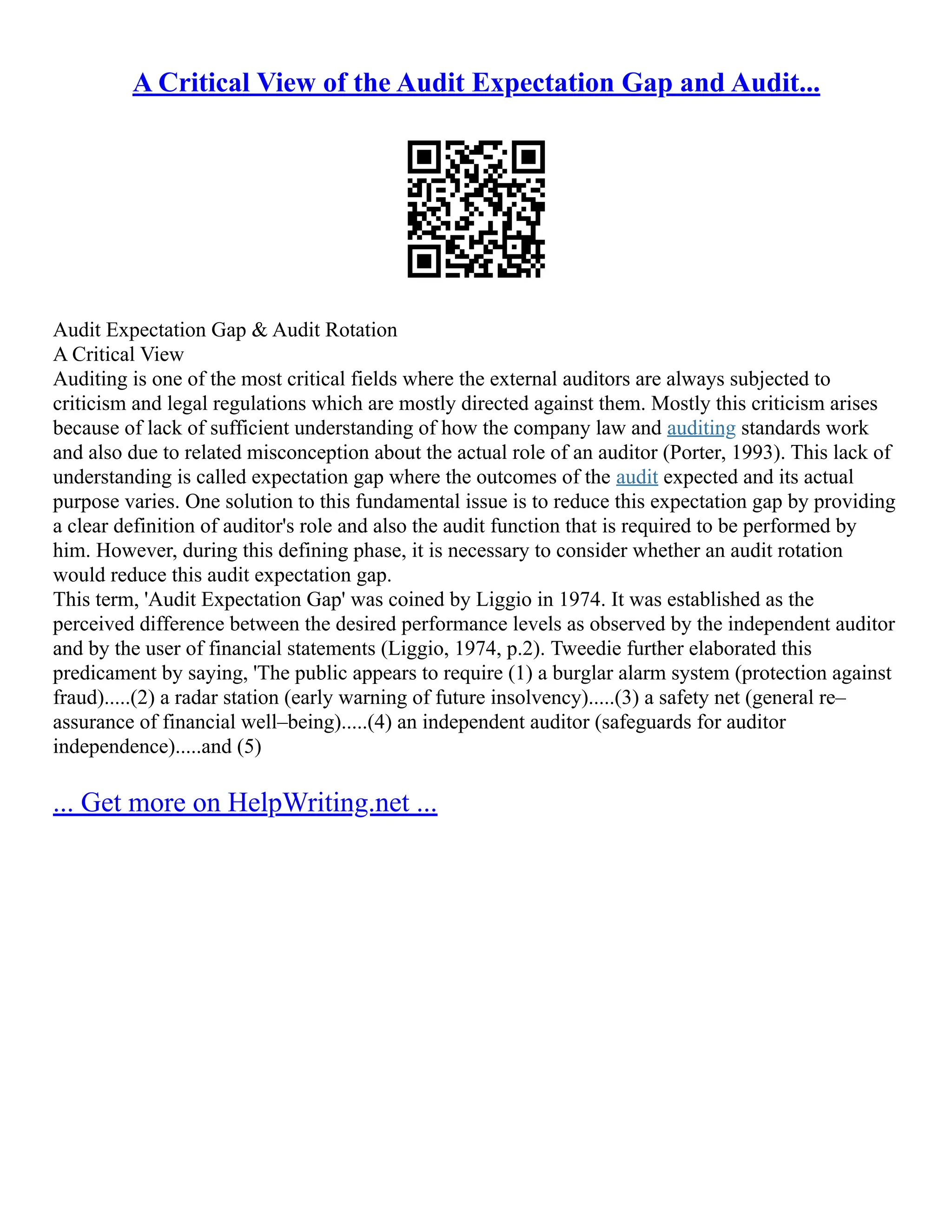 A Critical View of the Audit Expectation Gap and Audit...
Audit Expectation Gap & Audit Rotation
A Critical View
Auditing is one of the most critical fields where the external auditors are always subjected to
criticism and legal regulations which are mostly directed against them. Mostly this criticism arises
because of lack of sufficient understanding of how the company law and auditing standards work
and also due to related misconception about the actual role of an auditor (Porter, 1993). This lack of
understanding is called expectation gap where the outcomes of the audit expected and its actual
purpose varies. One solution to this fundamental issue is to reduce this expectation gap by providing
a clear definition of auditor's role and also the audit function that is required to be performed by
him. However, during this defining phase, it is necessary to consider whether an audit rotation
would reduce this audit expectation gap.
This term, 'Audit Expectation Gap' was coined by Liggio in 1974. It was established as the
perceived difference between the desired performance levels as observed by the independent auditor
and by the user of financial statements (Liggio, 1974, p.2). Tweedie further elaborated this
predicament by saying, 'The public appears to require (1) a burglar alarm system (protection against
fraud).....(2) a radar station (early warning of future insolvency).....(3) a safety net (general re–
assurance of financial well–being).....(4) an independent auditor (safeguards for auditor
independence).....and (5)
... Get more on HelpWriting.net ...
 