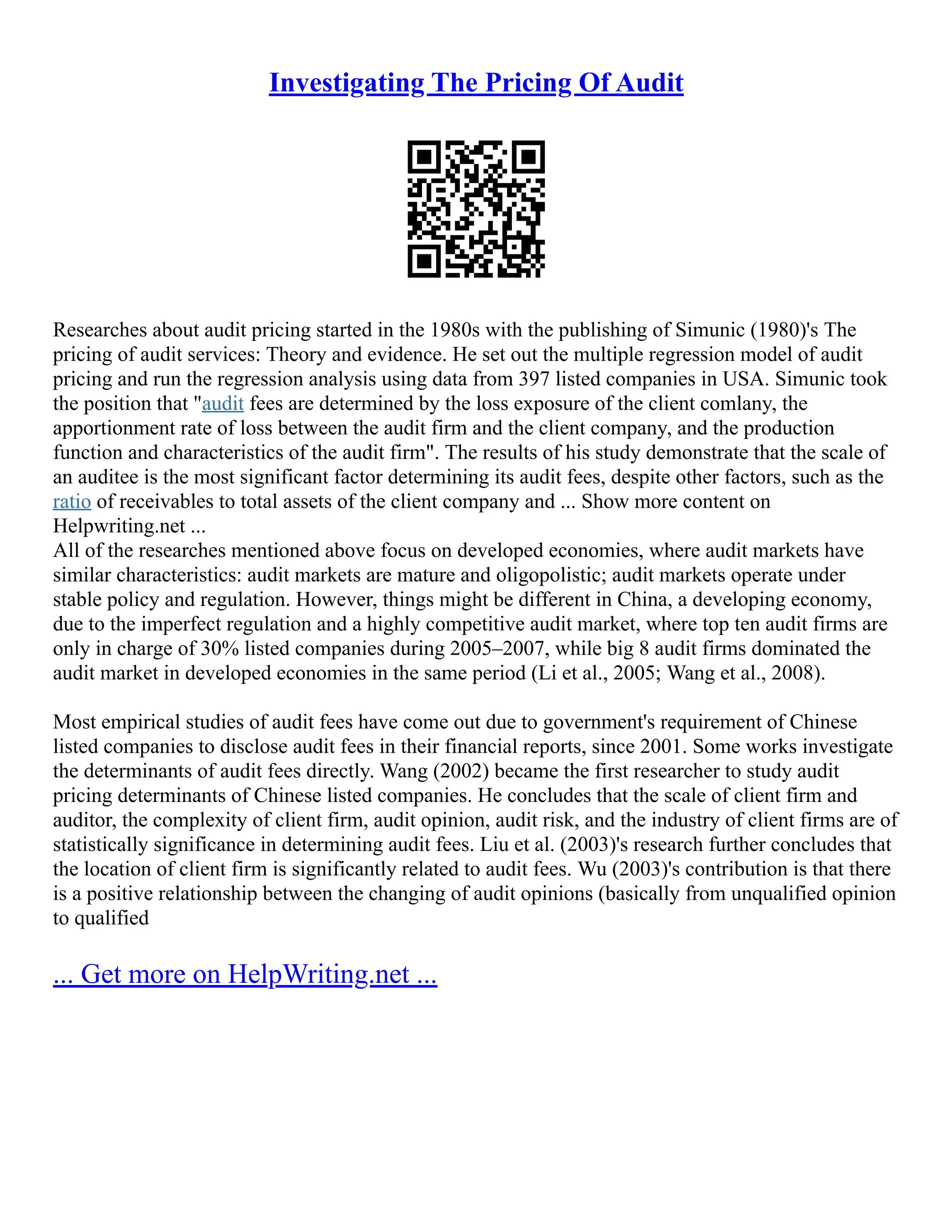Investigating The Pricing Of Audit
Researches about audit pricing started in the 1980s with the publishing of Simunic (1980)'s The
pricing of audit services: Theory and evidence. He set out the multiple regression model of audit
pricing and run the regression analysis using data from 397 listed companies in USA. Simunic took
the position that "audit fees are determined by the loss exposure of the client comlany, the
apportionment rate of loss between the audit firm and the client company, and the production
function and characteristics of the audit firm". The results of his study demonstrate that the scale of
an auditee is the most significant factor determining its audit fees, despite other factors, such as the
ratio of receivables to total assets of the client company and ... Show more content on
Helpwriting.net ...
All of the researches mentioned above focus on developed economies, where audit markets have
similar characteristics: audit markets are mature and oligopolistic; audit markets operate under
stable policy and regulation. However, things might be different in China, a developing economy,
due to the imperfect regulation and a highly competitive audit market, where top ten audit firms are
only in charge of 30% listed companies during 2005–2007, while big 8 audit firms dominated the
audit market in developed economies in the same period (Li et al., 2005; Wang et al., 2008).
Most empirical studies of audit fees have come out due to government's requirement of Chinese
listed companies to disclose audit fees in their financial reports, since 2001. Some works investigate
the determinants of audit fees directly. Wang (2002) became the first researcher to study audit
pricing determinants of Chinese listed companies. He concludes that the scale of client firm and
auditor, the complexity of client firm, audit opinion, audit risk, and the industry of client firms are of
statistically significance in determining audit fees. Liu et al. (2003)'s research further concludes that
the location of client firm is significantly related to audit fees. Wu (2003)'s contribution is that there
is a positive relationship between the changing of audit opinions (basically from unqualified opinion
to qualified
... Get more on HelpWriting.net ...
 