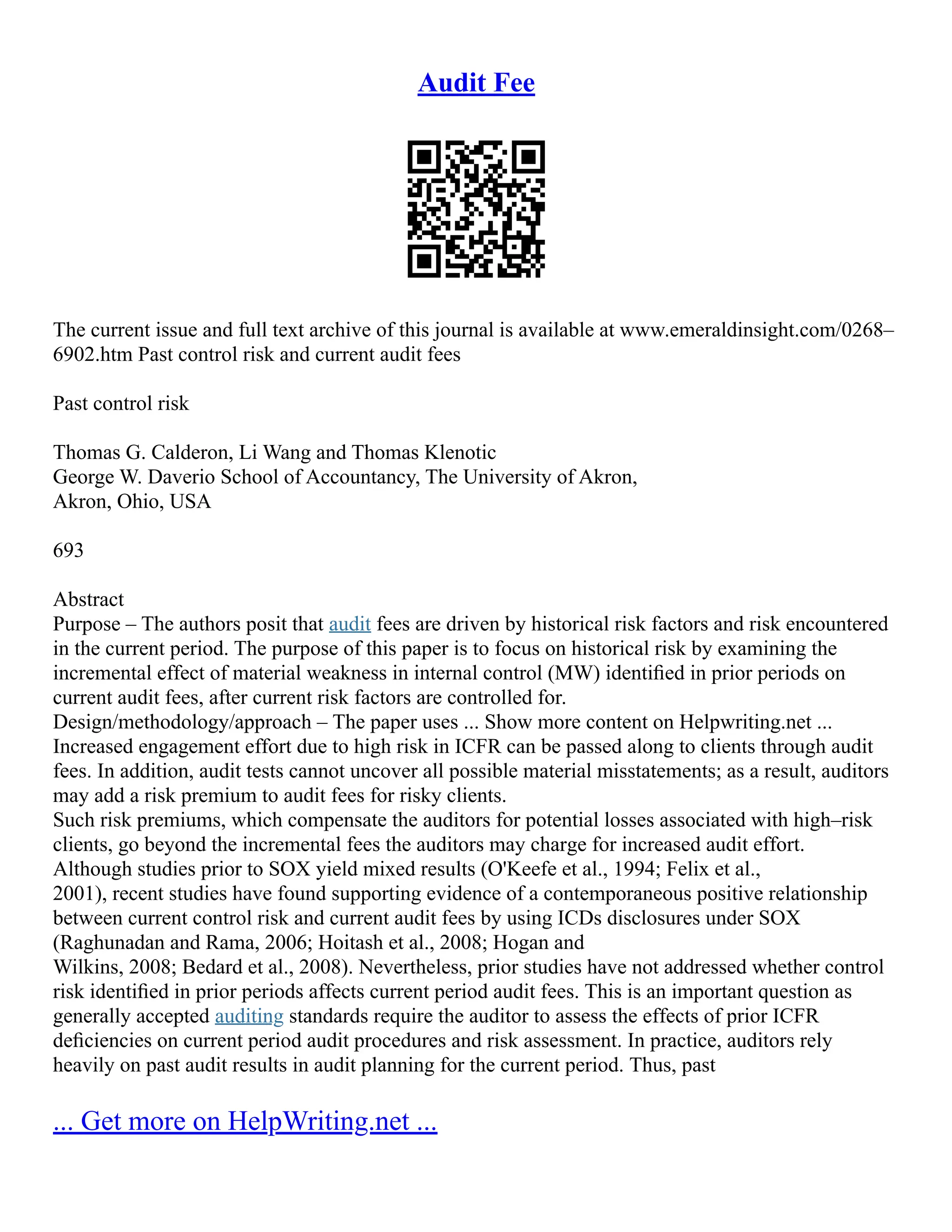 Audit Fee
The current issue and full text archive of this journal is available at www.emeraldinsight.com/0268–
6902.htm Past control risk and current audit fees
Past control risk
Thomas G. Calderon, Li Wang and Thomas Klenotic
George W. Daverio School of Accountancy, The University of Akron,
Akron, Ohio, USA
693
Abstract
Purpose – The authors posit that audit fees are driven by historical risk factors and risk encountered
in the current period. The purpose of this paper is to focus on historical risk by examining the
incremental effect of material weakness in internal control (MW) identiﬁed in prior periods on
current audit fees, after current risk factors are controlled for.
Design/methodology/approach – The paper uses ... Show more content on Helpwriting.net ...
Increased engagement effort due to high risk in ICFR can be passed along to clients through audit
fees. In addition, audit tests cannot uncover all possible material misstatements; as a result, auditors
may add a risk premium to audit fees for risky clients.
Such risk premiums, which compensate the auditors for potential losses associated with high–risk
clients, go beyond the incremental fees the auditors may charge for increased audit effort.
Although studies prior to SOX yield mixed results (O'Keefe et al., 1994; Felix et al.,
2001), recent studies have found supporting evidence of a contemporaneous positive relationship
between current control risk and current audit fees by using ICDs disclosures under SOX
(Raghunadan and Rama, 2006; Hoitash et al., 2008; Hogan and
Wilkins, 2008; Bedard et al., 2008). Nevertheless, prior studies have not addressed whether control
risk identiﬁed in prior periods affects current period audit fees. This is an important question as
generally accepted auditing standards require the auditor to assess the effects of prior ICFR
deﬁciencies on current period audit procedures and risk assessment. In practice, auditors rely
heavily on past audit results in audit planning for the current period. Thus, past
... Get more on HelpWriting.net ...
 