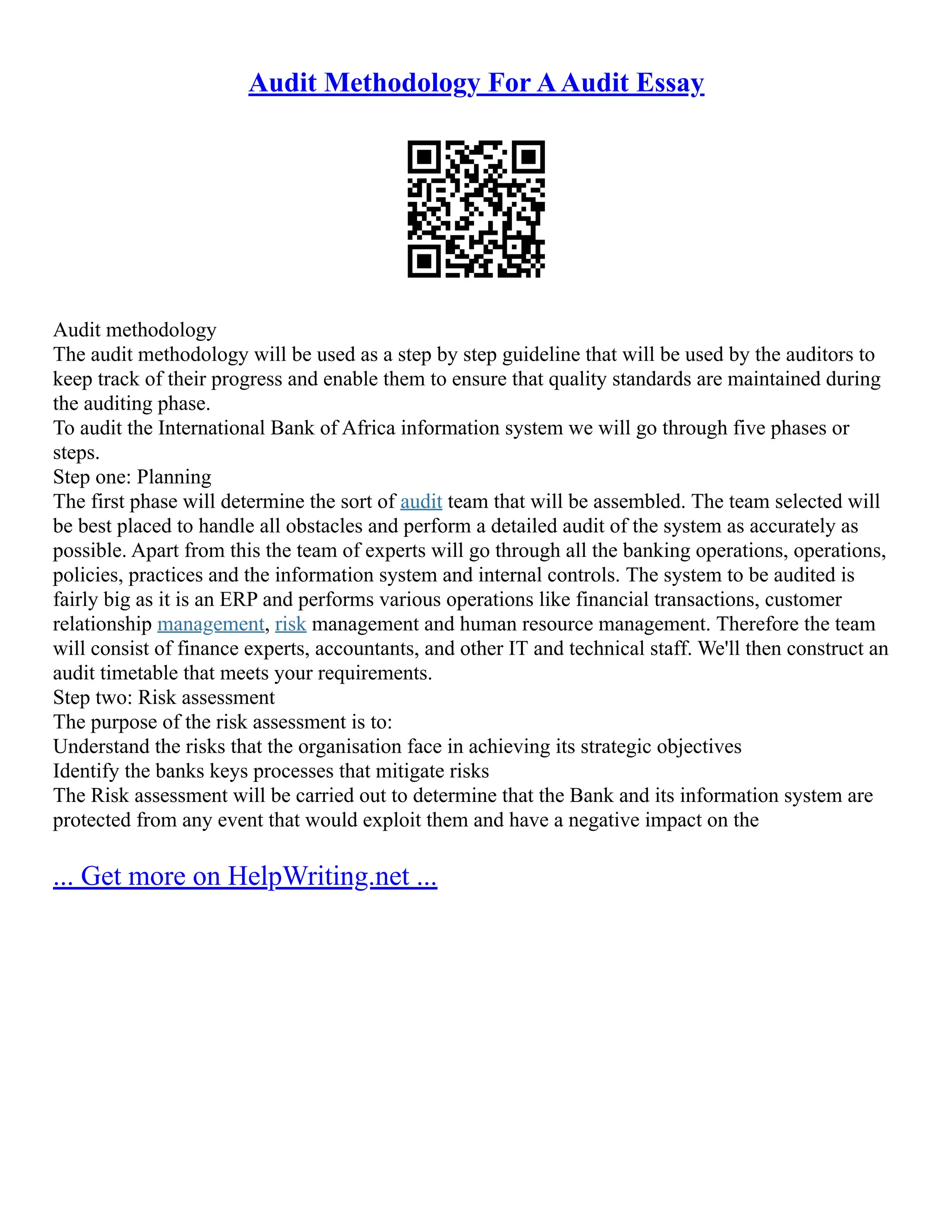 Audit Methodology For AAudit Essay
Audit methodology
The audit methodology will be used as a step by step guideline that will be used by the auditors to
keep track of their progress and enable them to ensure that quality standards are maintained during
the auditing phase.
To audit the International Bank of Africa information system we will go through five phases or
steps.
Step one: Planning
The first phase will determine the sort of audit team that will be assembled. The team selected will
be best placed to handle all obstacles and perform a detailed audit of the system as accurately as
possible. Apart from this the team of experts will go through all the banking operations, operations,
policies, practices and the information system and internal controls. The system to be audited is
fairly big as it is an ERP and performs various operations like financial transactions, customer
relationship management, risk management and human resource management. Therefore the team
will consist of finance experts, accountants, and other IT and technical staff. We'll then construct an
audit timetable that meets your requirements.
Step two: Risk assessment
The purpose of the risk assessment is to:
Understand the risks that the organisation face in achieving its strategic objectives
Identify the banks keys processes that mitigate risks
The Risk assessment will be carried out to determine that the Bank and its information system are
protected from any event that would exploit them and have a negative impact on the
... Get more on HelpWriting.net ...
 