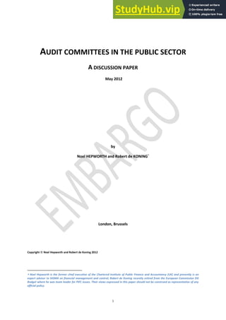 1
AUDIT COMMITTEES IN THE PUBLIC SECTOR
A DISCUSSION PAPER
May 2012
by
Noel HEPWORTH and Robert de KONING
London, Brussels
Copyright © Noel Hepworth and Robert de Koning 2012
Noel Hepworth is the former chief executive of the Chartered Institute of Public Finance and Accountancy (UK) and presently is an
expert adviser to SIGMA on financial management and control; Robert de Koning recently retired from the European Commission DG
Budget where he was team leader for PIFC issues. Their views expressed in this paper should not be construed as representative of any
official policy.
 