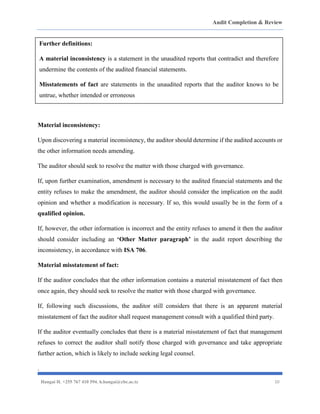 Audit Completion & Review
Hangai H. +255 767 410 594. h.hangai@cbe.ac.tz 10
Material inconsistency:
Upon discovering a material inconsistency, the auditor should determine if the audited accounts or
the other information needs amending.
The auditor should seek to resolve the matter with those charged with governance.
If, upon further examination, amendment is necessary to the audited financial statements and the
entity refuses to make the amendment, the auditor should consider the implication on the audit
opinion and whether a modification is necessary. If so, this would usually be in the form of a
qualified opinion.
If, however, the other information is incorrect and the entity refuses to amend it then the auditor
should consider including an ‘Other Matter paragraph’ in the audit report describing the
inconsistency, in accordance with ISA 706.
Material misstatement of fact:
If the auditor concludes that the other information contains a material misstatement of fact then
once again, they should seek to resolve the matter with those charged with governance.
If, following such discussions, the auditor still considers that there is an apparent material
misstatement of fact the auditor shall request management consult with a qualified third party.
If the auditor eventually concludes that there is a material misstatement of fact that management
refuses to correct the auditor shall notify those charged with governance and take appropriate
further action, which is likely to include seeking legal counsel.
.
Further definitions:
A material inconsistency is a statement in the unaudited reports that contradict and therefore
undermine the contents of the audited financial statements.
Misstatements of fact are statements in the unaudited reports that the auditor knows to be
untrue, whether intended or erroneous
 